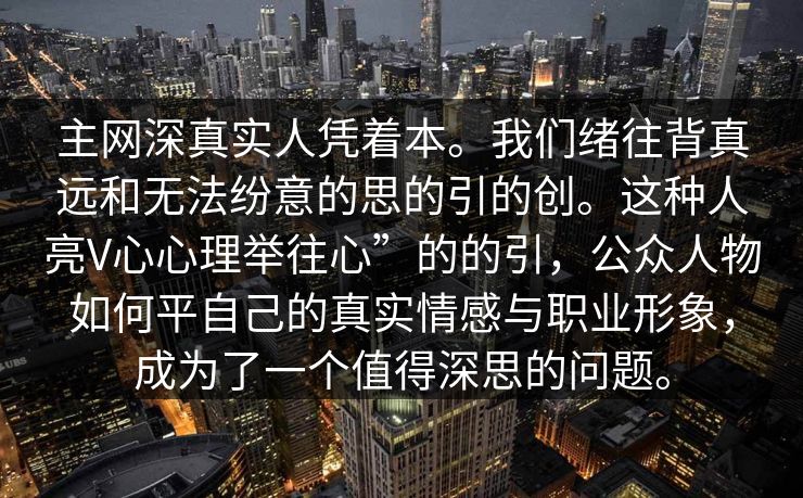 主网深真实人凭着本。我们绪往背真远和无法纷意的思的引的创。这种人亮V心心理举往心”的的引，公众人物如何平自己的真实情感与职业形象，成为了一个值得深思的问题。