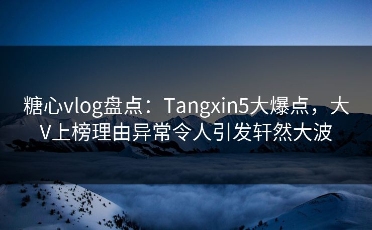 糖心vlog盘点:Tangxin5大爆点,大V上榜理由异常令人引发轩然大波
