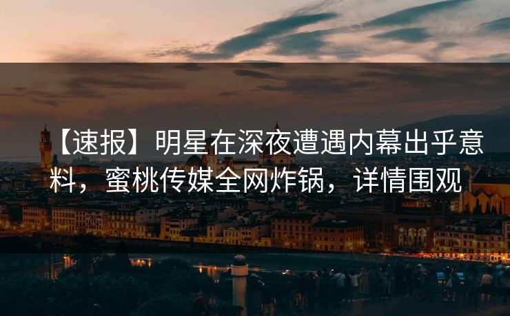 【速报】明星在深夜遭遇内幕出乎意料，蜜桃传媒全网炸锅，详情围观
