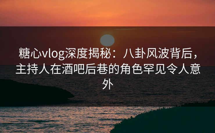 糖心vlog深度揭秘：八卦风波背后，主持人在酒吧后巷的角色罕见令人意外