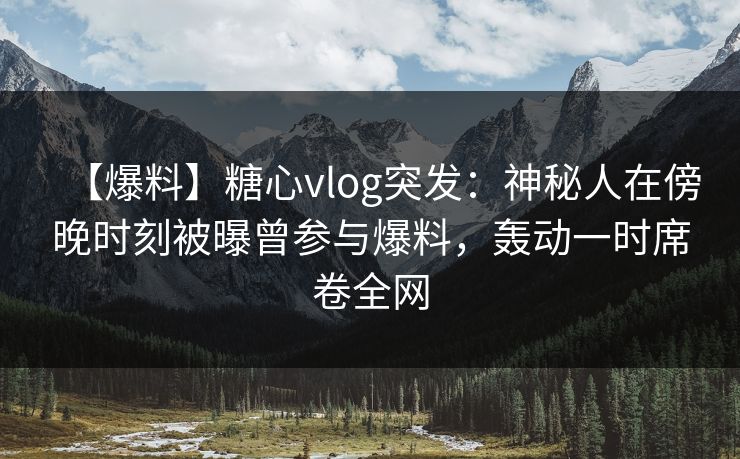 【爆料】糖心vlog突发：神秘人在傍晚时刻被曝曾参与爆料，轰动一时席卷全网  第1张
