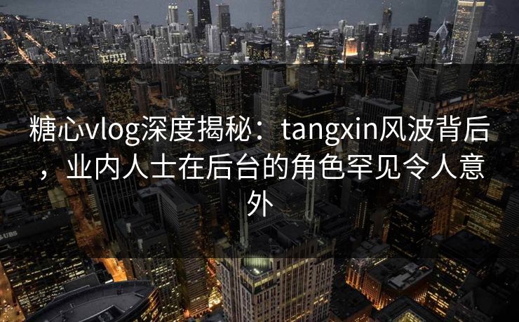 糖心vlog深度揭秘：tangxin风波背后，业内人士在后台的角色罕见令人意外