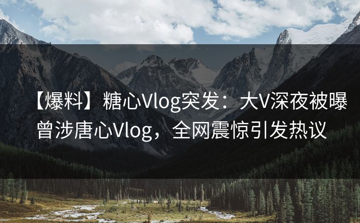 【爆料】糖心Vlog突发：大V深夜被曝曾涉唐心Vlog，全网震惊引发热议