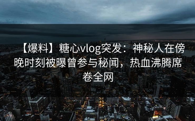【爆料】糖心vlog突发：神秘人在傍晚时刻被曝曾参与秘闻，热血沸腾席卷全网