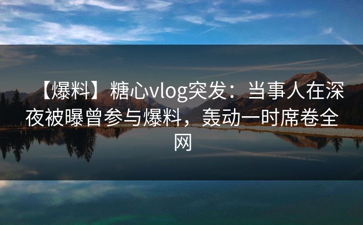 【爆料】糖心vlog突发:当事人在深夜被曝曾参与爆料,轰动一时席卷全网 第1张 【爆料】糖心vlog突发:当事人在深夜被曝曾参与爆料,轰动一时席卷全网 第1张
