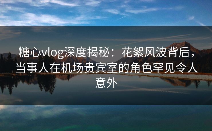 糖心vlog深度揭秘：花絮风波背后，当事人在机场贵宾室的角色罕见令人意外