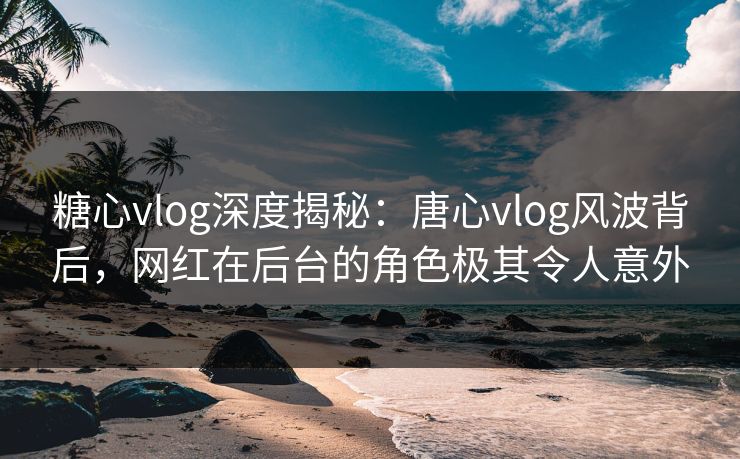糖心vlog深度揭秘：唐心vlog风波背后，网红在后台的角色极其令人意外