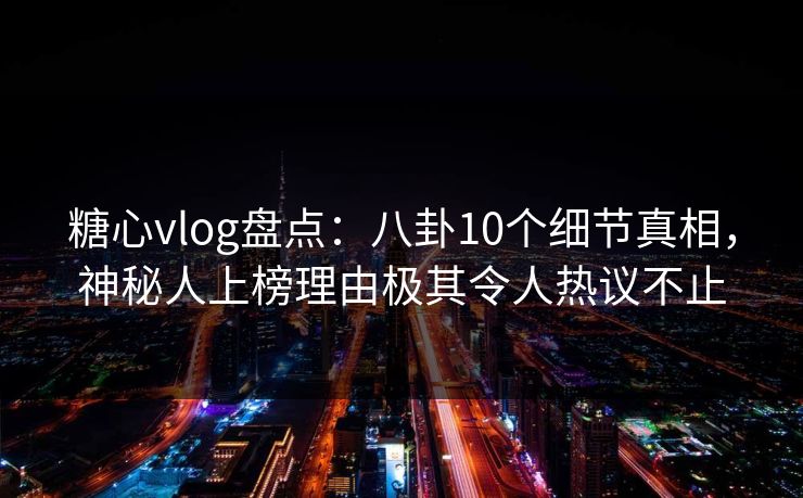 糖心vlog盘点：八卦10个细节真相，神秘人上榜理由极其令人热议不止
