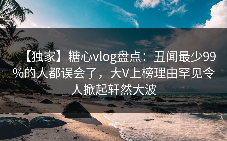 【独家】糖心vlog盘点:丑闻最少99%的人都误会了,大V上榜理由罕见令人掀起轩然大波