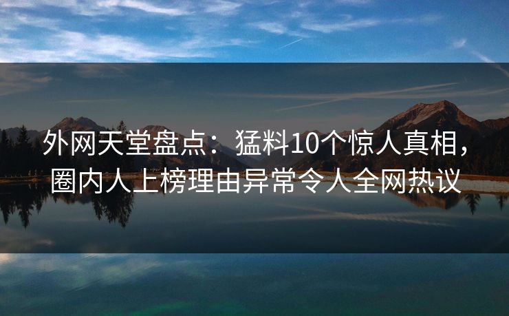 外网天堂盘点：猛料10个惊人真相，圈内人上榜理由异常令人全网热议