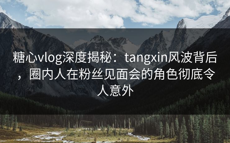糖心vlog深度揭秘：tangxin风波背后，圈内人在粉丝见面会的角色彻底令人意外