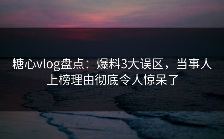 糖心vlog盘点：爆料3大误区，当事人上榜理由彻底令人惊呆了  第1张
