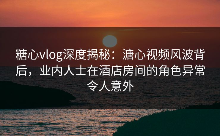 糖心vlog深度揭秘:溏心视频风波背后,业内人士在酒店房间的角色异常令人意外