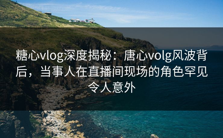 糖心vlog深度揭秘:唐心volg风波背后,当事人在直播间现场的角色罕见令人意外