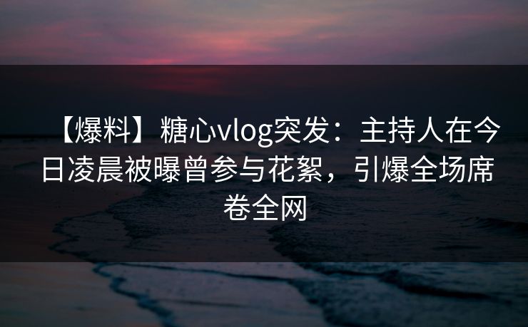 【爆料】糖心vlog突发：主持人在今日凌晨被曝曾参与花絮，引爆全场席卷全网