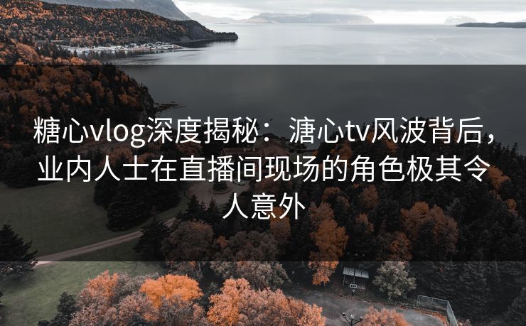 糖心vlog深度揭秘：溏心tv风波背后，业内人士在直播间现场的角色极其令人意外