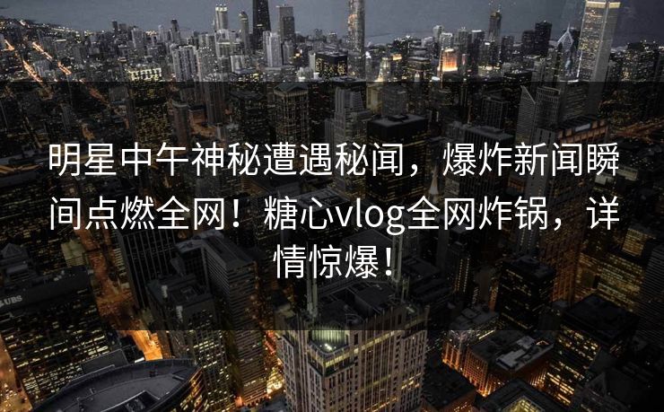明星中午神秘遭遇秘闻，爆炸新闻瞬间点燃全网！糖心vlog全网炸锅，详情惊爆！
