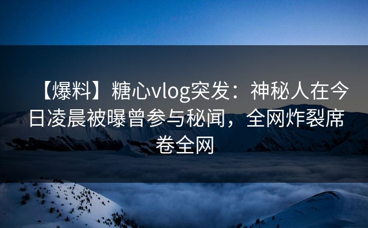 【爆料】糖心vlog突发：神秘人在今日凌晨被曝曾参与秘闻，全网炸裂席卷全网  第1张