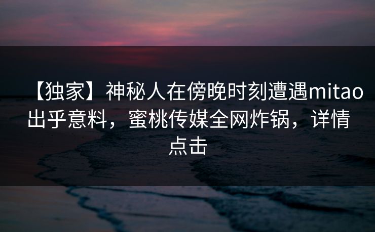 【独家】神秘人在傍晚时刻遭遇mitao出乎意料，蜜桃传媒全网炸锅，详情点击