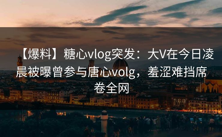 【爆料】糖心vlog突发：大V在今日凌晨被曝曾参与唐心volg，羞涩难挡席卷全网