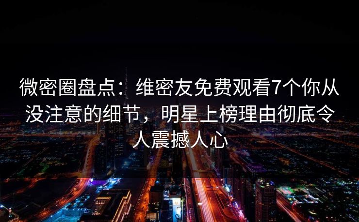 微密圈盘点：维密友免费观看7个你从没注意的细节，明星上榜理由彻底令人震撼人心