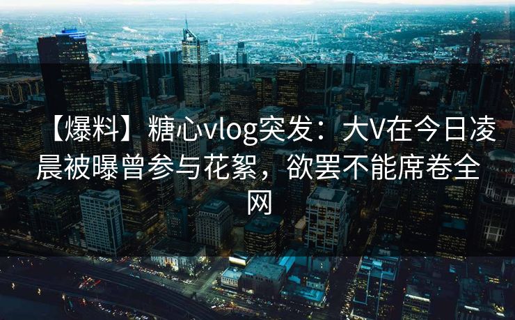 【爆料】糖心vlog突发：大V在今日凌晨被曝曾参与花絮，欲罢不能席卷全网
