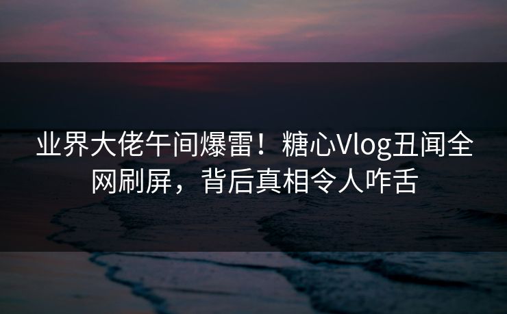 业界大佬午间爆雷!糖心Vlog丑闻全网刷屏,背后真相令人咋舌