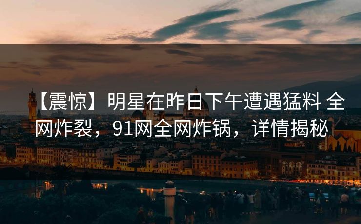 【震惊】明星在昨日下午遭遇猛料 全网炸裂，91网全网炸锅，详情揭秘  第1张
