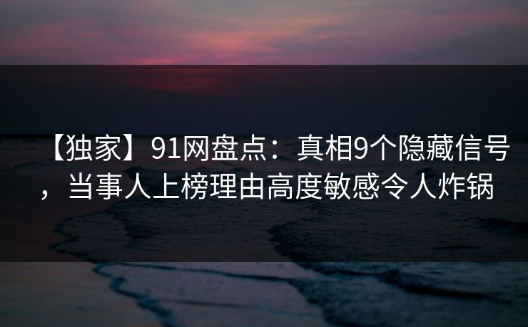【独家】91网盘点：真相9个隐藏信号，当事人上榜理由高度敏感令人炸锅