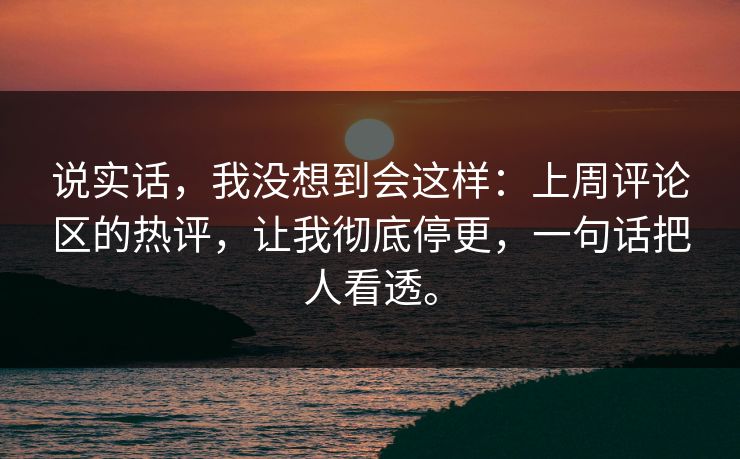 说实话，我没想到会这样：上周评论区的热评，让我彻底停更，一句话把人看透。