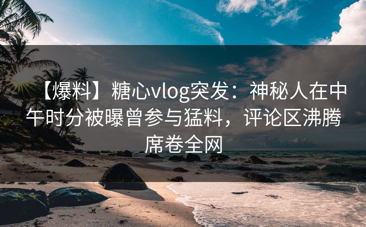 【爆料】糖心vlog突发：神秘人在中午时分被曝曾参与猛料，评论区沸腾席卷全网