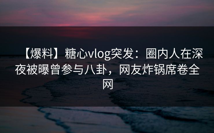 【爆料】糖心vlog突发：圈内人在深夜被曝曾参与八卦，网友炸锅席卷全网