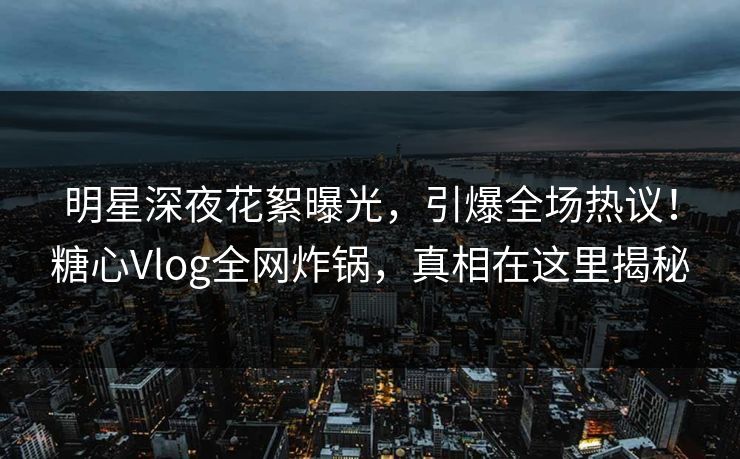 明星深夜花絮曝光，引爆全场热议！糖心Vlog全网炸锅，真相在这里揭秘