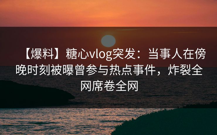【爆料】糖心vlog突发:当事人在傍晚时刻被曝曾参与热点事件,炸裂全网席卷全网 第1张 【爆料】糖心vlog突发:当事人在傍晚时刻被曝曾参与热点事件,炸裂全网席卷全网 第1张