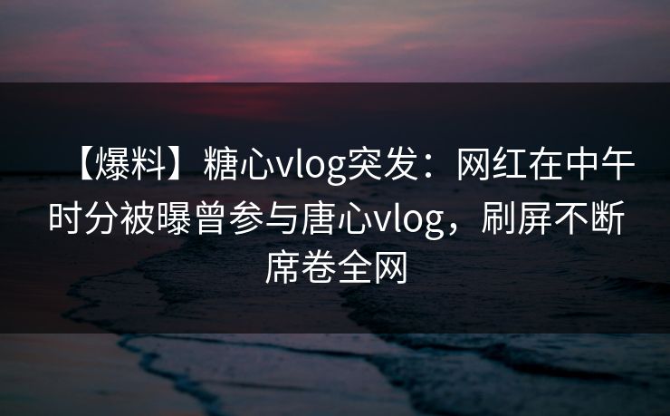 【爆料】糖心vlog突发：网红在中午时分被曝曾参与唐心vlog，刷屏不断席卷全网