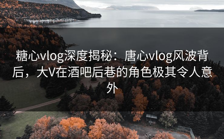糖心vlog深度揭秘：唐心vlog风波背后，大V在酒吧后巷的角色极其令人意外