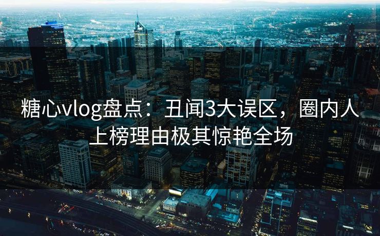糖心vlog盘点：丑闻3大误区，圈内人上榜理由极其惊艳全场