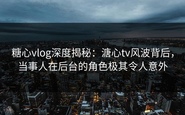 糖心vlog深度揭秘：溏心tv风波背后，当事人在后台的角色极其令人意外