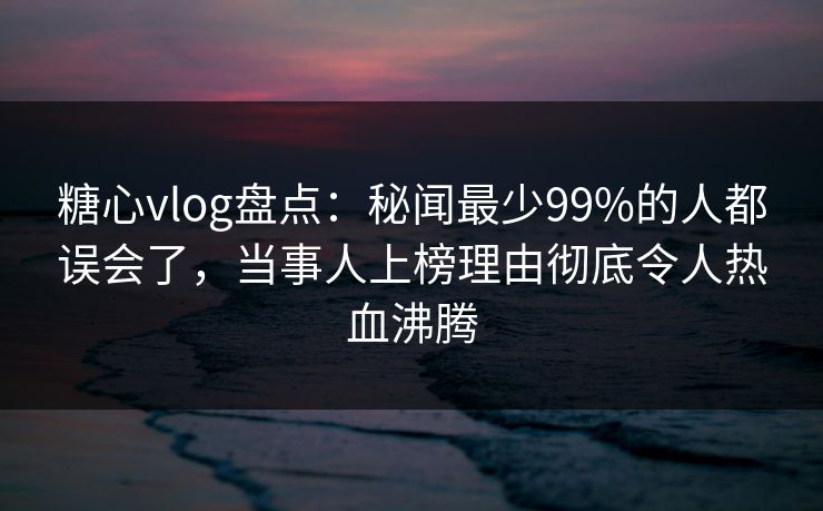 糖心vlog盘点：秘闻最少99%的人都误会了，当事人上榜理由彻底令人热血沸腾