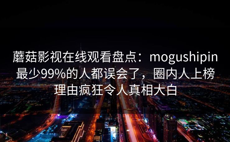 蘑菇影视在线观看盘点：mogushipin最少99%的人都误会了，圈内人上榜理由疯狂令人真相大白  第1张