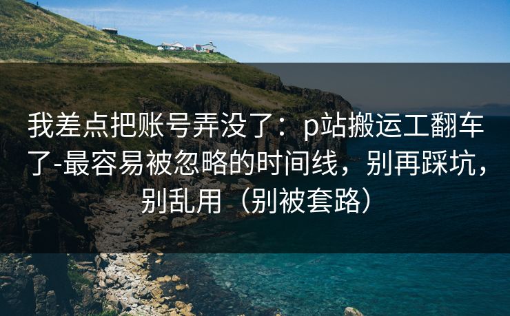 我差点把账号弄没了：p站搬运工翻车了-最容易被忽略的时间线，别再踩坑，别乱用（别被套路）