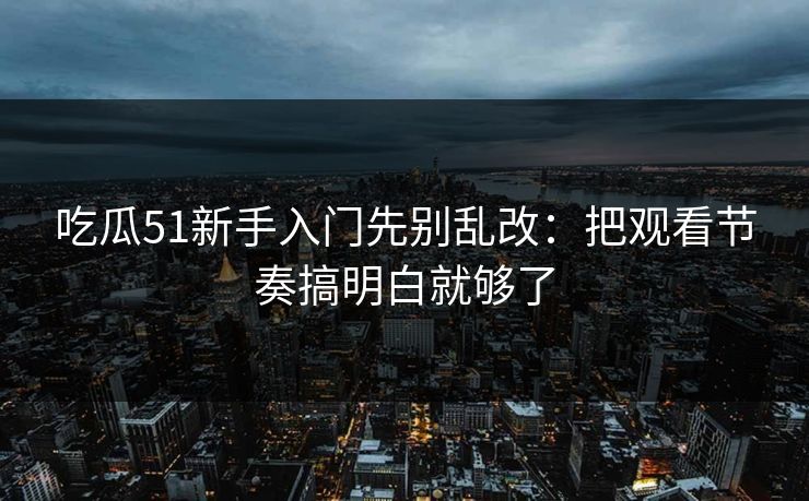 吃瓜51新手入门先别乱改：把观看节奏搞明白就够了