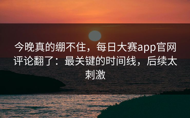 今晚真的绷不住，每日大赛app官网评论翻了：最关键的时间线，后续太刺激